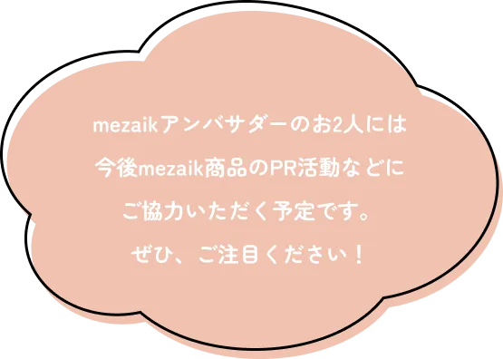 mezaikアンバサダーのお2人には今後mezaik商品のPR活動などにご協力いただく予定です。ぜひ、ご注目ください！